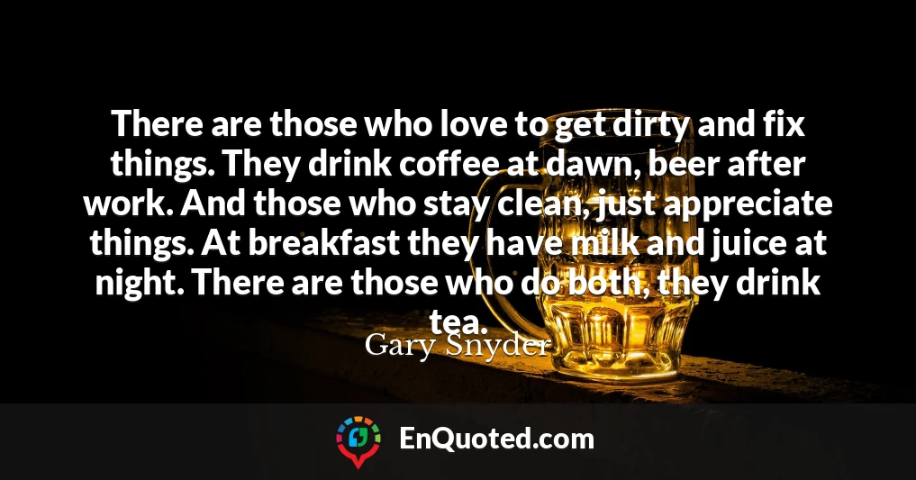 There are those who love to get dirty and fix things. They drink coffee at dawn, beer after work. And those who stay clean, just appreciate things. At breakfast they have milk and juice at night. There are those who do both, they drink tea.