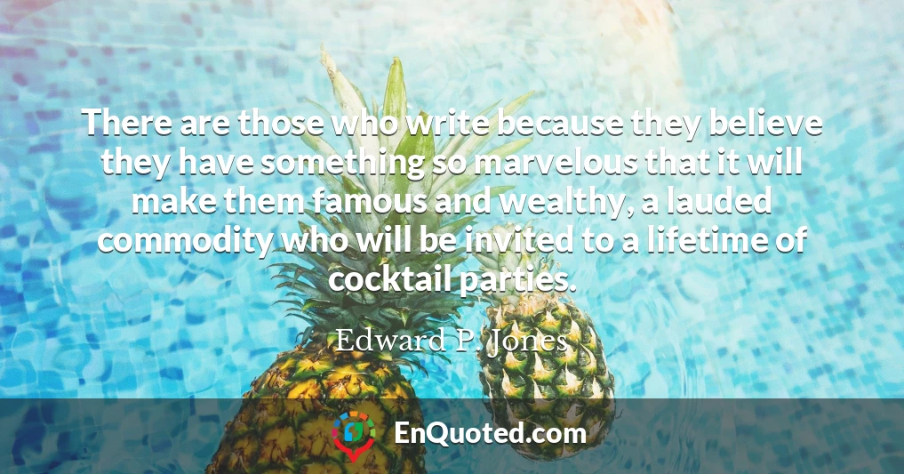 There are those who write because they believe they have something so marvelous that it will make them famous and wealthy, a lauded commodity who will be invited to a lifetime of cocktail parties.