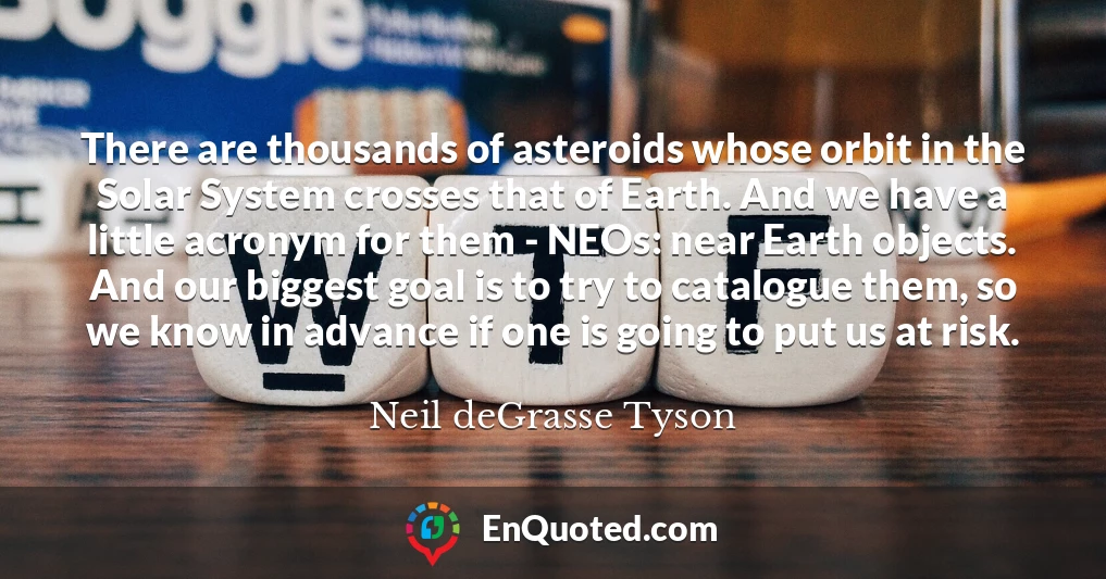 There are thousands of asteroids whose orbit in the Solar System crosses that of Earth. And we have a little acronym for them - NEOs: near Earth objects. And our biggest goal is to try to catalogue them, so we know in advance if one is going to put us at risk.