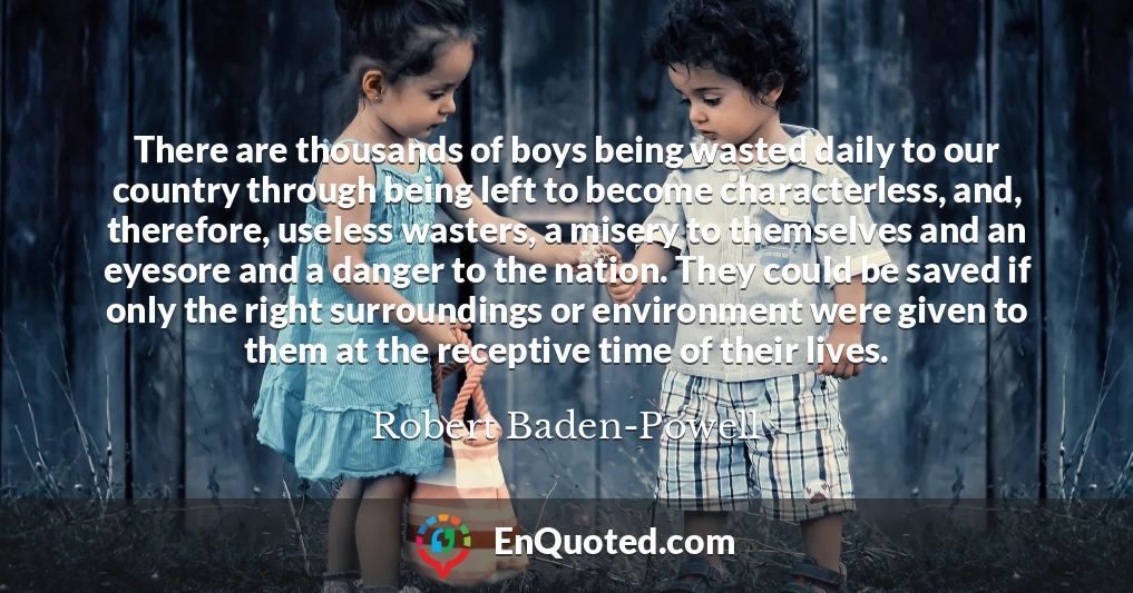 There are thousands of boys being wasted daily to our country through being left to become characterless, and, therefore, useless wasters, a misery to themselves and an eyesore and a danger to the nation. They could be saved if only the right surroundings or environment were given to them at the receptive time of their lives.