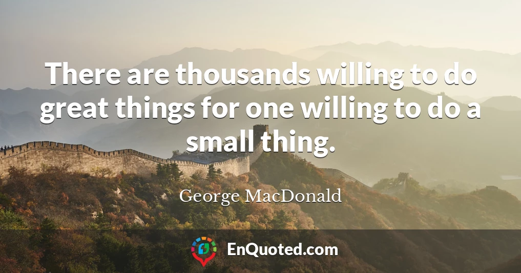 There are thousands willing to do great things for one willing to do a small thing.