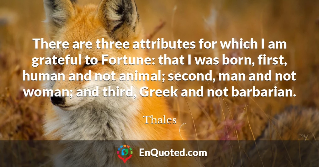 There are three attributes for which I am grateful to Fortune: that I was born, first, human and not animal; second, man and not woman; and third, Greek and not barbarian.