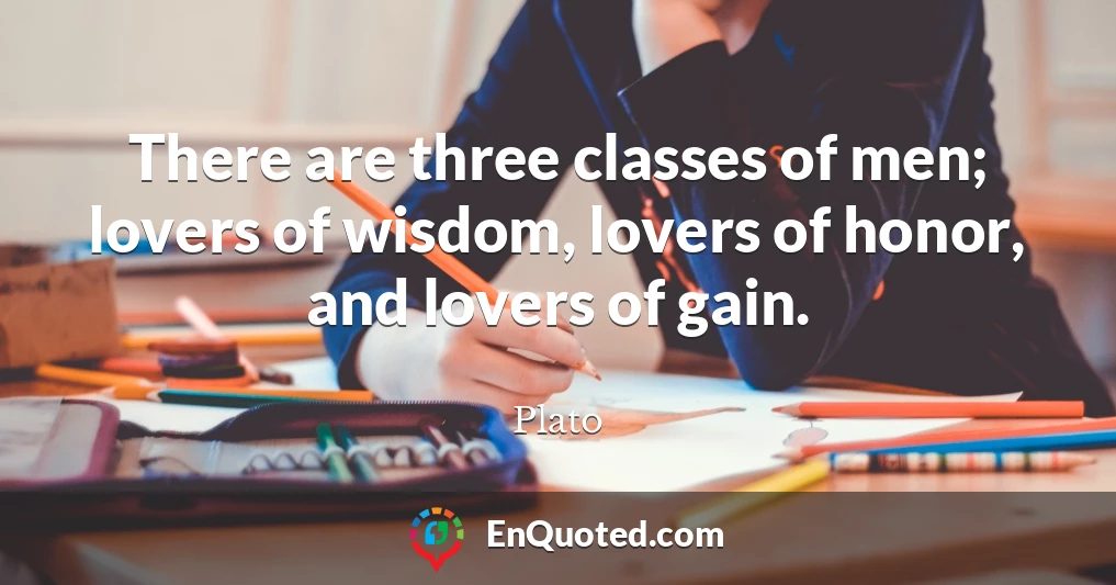 There are three classes of men; lovers of wisdom, lovers of honor, and lovers of gain.