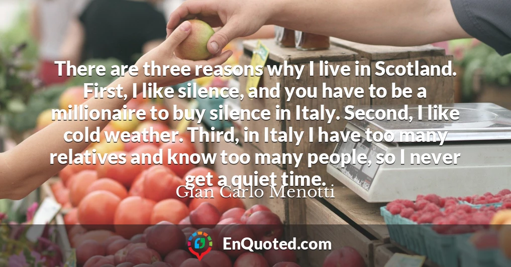 There are three reasons why I live in Scotland. First, I like silence, and you have to be a millionaire to buy silence in Italy. Second, I like cold weather. Third, in Italy I have too many relatives and know too many people, so I never get a quiet time.