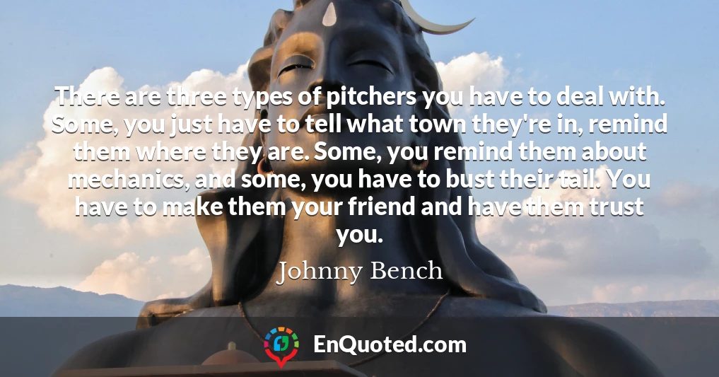 There are three types of pitchers you have to deal with. Some, you just have to tell what town they're in, remind them where they are. Some, you remind them about mechanics, and some, you have to bust their tail. You have to make them your friend and have them trust you.