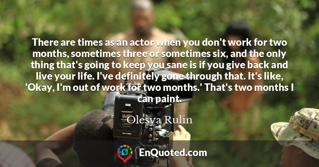 There are times as an actor when you don't work for two months, sometimes three or sometimes six, and the only thing that's going to keep you sane is if you give back and live your life. I've definitely gone through that. It's like, 'Okay, I'm out of work for two months.' That's two months I can paint.