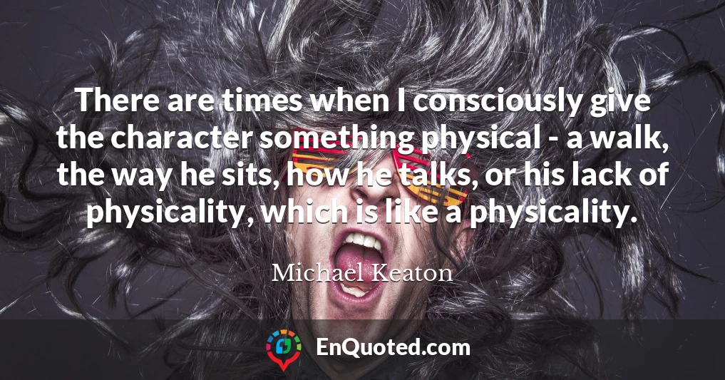 There are times when I consciously give the character something physical - a walk, the way he sits, how he talks, or his lack of physicality, which is like a physicality.