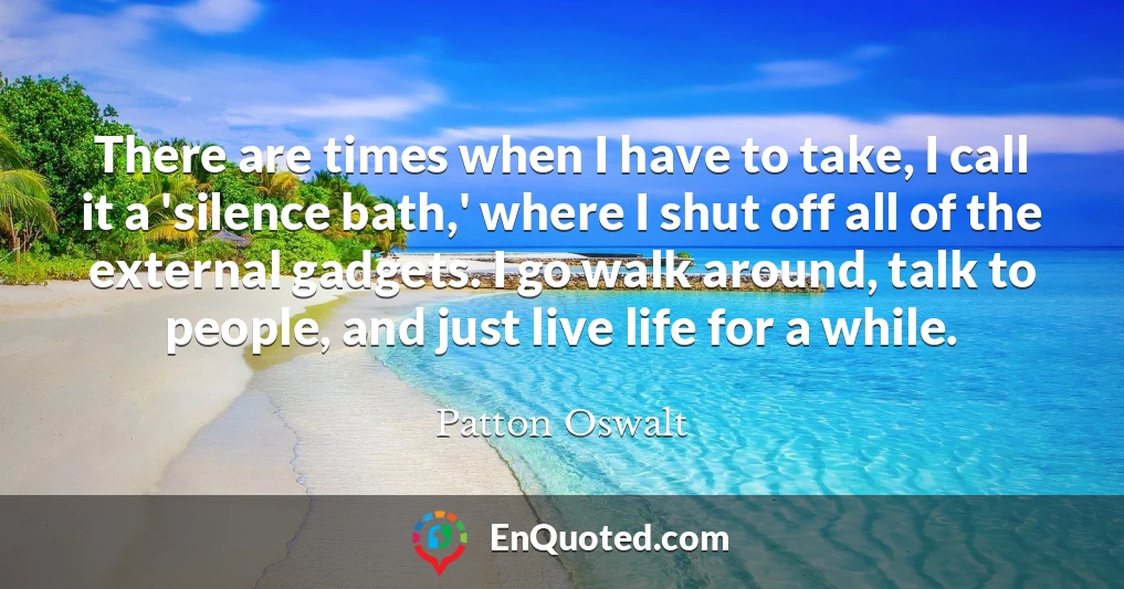 There are times when I have to take, I call it a 'silence bath,' where I shut off all of the external gadgets. I go walk around, talk to people, and just live life for a while.