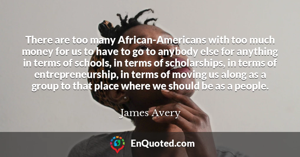 There are too many African-Americans with too much money for us to have to go to anybody else for anything in terms of schools, in terms of scholarships, in terms of entrepreneurship, in terms of moving us along as a group to that place where we should be as a people.