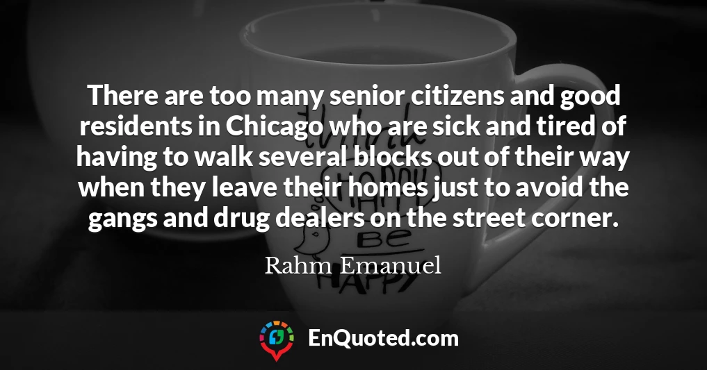 There are too many senior citizens and good residents in Chicago who are sick and tired of having to walk several blocks out of their way when they leave their homes just to avoid the gangs and drug dealers on the street corner.