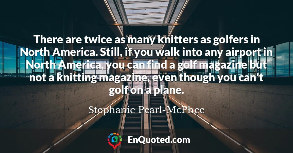 There are twice as many knitters as golfers in North America. Still, if you walk into any airport in North America, you can find a golf magazine but not a knitting magazine, even though you can't golf on a plane.