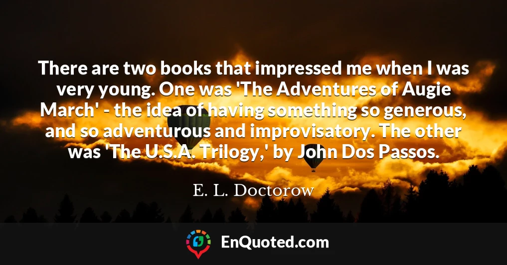 There are two books that impressed me when I was very young. One was 'The Adventures of Augie March' - the idea of having something so generous, and so adventurous and improvisatory. The other was 'The U.S.A. Trilogy,' by John Dos Passos.