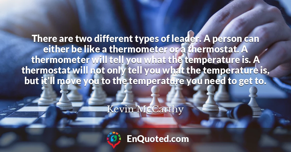 There are two different types of leader. A person can either be like a thermometer or a thermostat. A thermometer will tell you what the temperature is. A thermostat will not only tell you what the temperature is, but it'll move you to the temperature you need to get to.