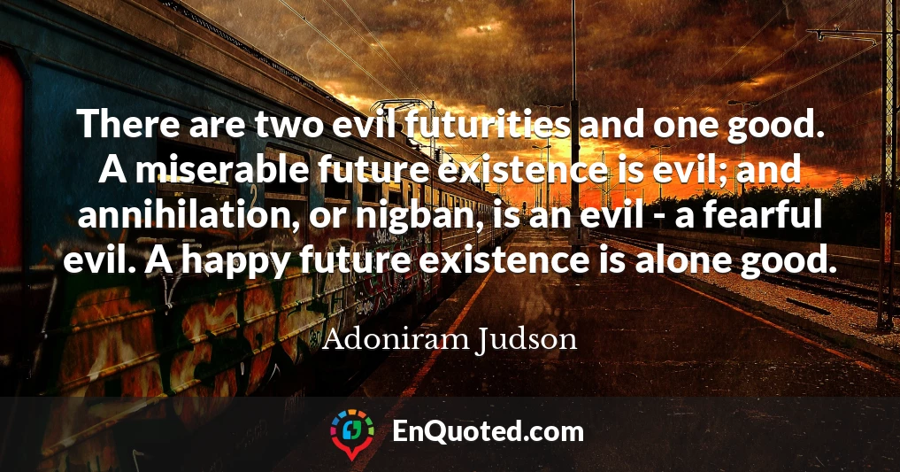 There are two evil futurities and one good. A miserable future existence is evil; and annihilation, or nigban, is an evil - a fearful evil. A happy future existence is alone good.
