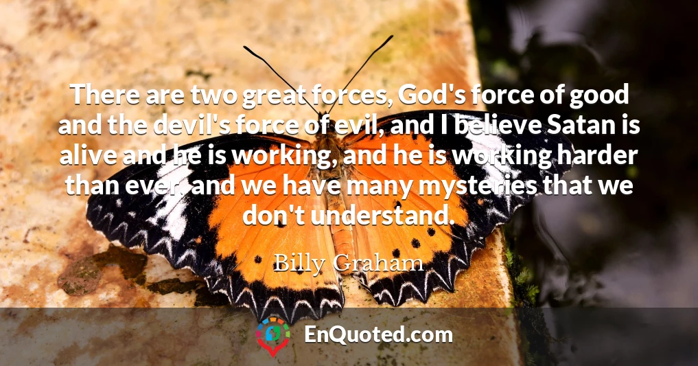 There are two great forces, God's force of good and the devil's force of evil, and I believe Satan is alive and he is working, and he is working harder than ever, and we have many mysteries that we don't understand.