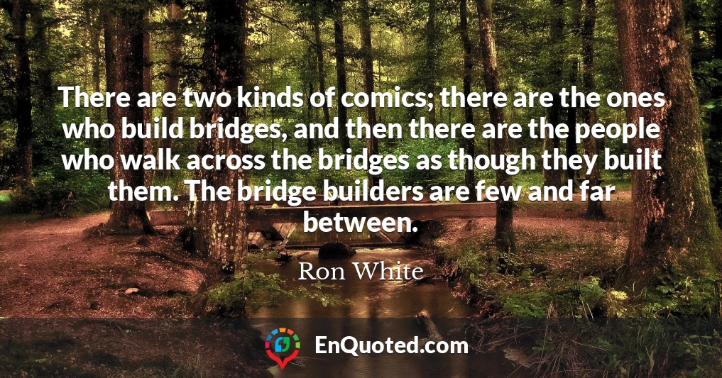 There are two kinds of comics; there are the ones who build bridges, and then there are the people who walk across the bridges as though they built them. The bridge builders are few and far between.