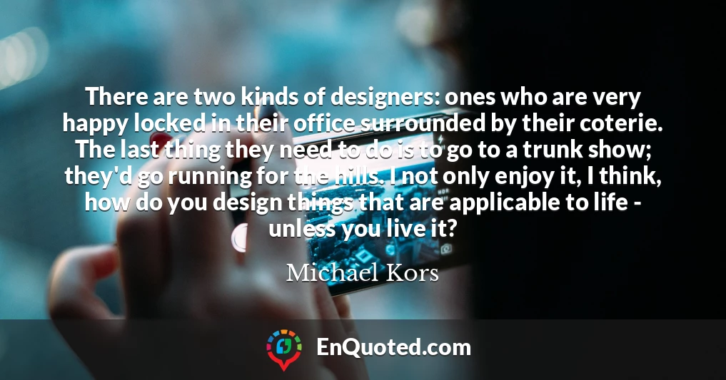 There are two kinds of designers: ones who are very happy locked in their office surrounded by their coterie. The last thing they need to do is to go to a trunk show; they'd go running for the hills. I not only enjoy it, I think, how do you design things that are applicable to life - unless you live it?