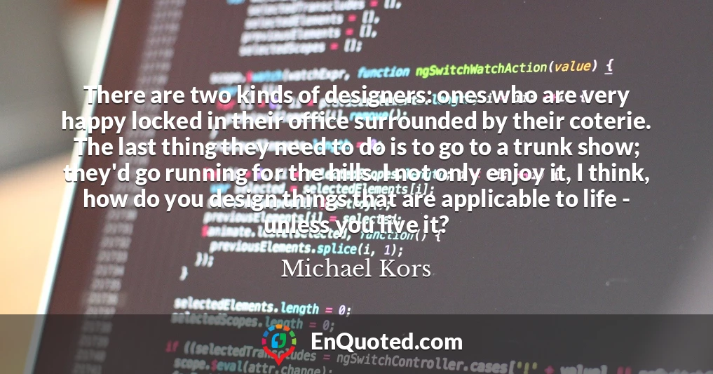 There are two kinds of designers: ones who are very happy locked in their office surrounded by their coterie. The last thing they need to do is to go to a trunk show; they'd go running for the hills. I not only enjoy it, I think, how do you design things that are applicable to life - unless you live it?