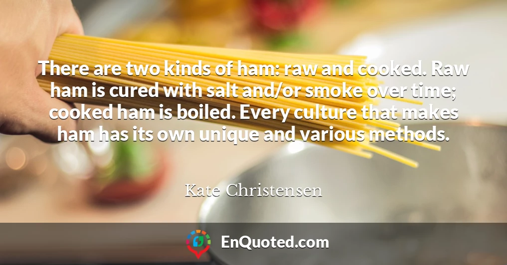 There are two kinds of ham: raw and cooked. Raw ham is cured with salt and/or smoke over time; cooked ham is boiled. Every culture that makes ham has its own unique and various methods.