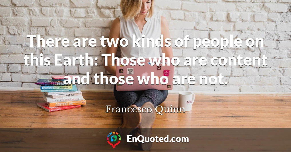 There are two kinds of people on this Earth: Those who are content and those who are not.