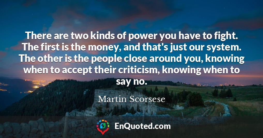 There are two kinds of power you have to fight. The first is the money, and that's just our system. The other is the people close around you, knowing when to accept their criticism, knowing when to say no.