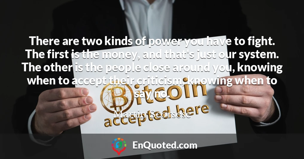 There are two kinds of power you have to fight. The first is the money, and that's just our system. The other is the people close around you, knowing when to accept their criticism, knowing when to say no.