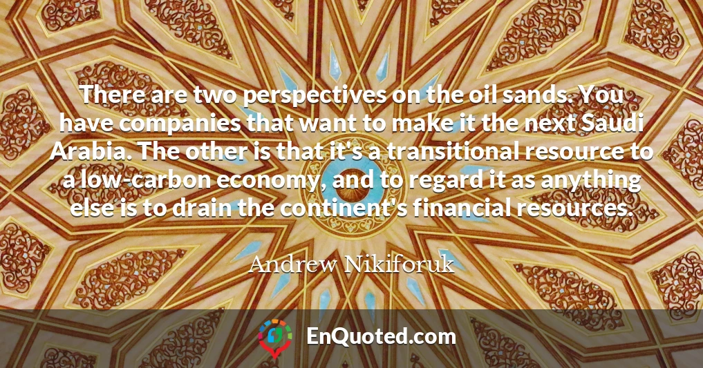 There are two perspectives on the oil sands. You have companies that want to make it the next Saudi Arabia. The other is that it's a transitional resource to a low-carbon economy, and to regard it as anything else is to drain the continent's financial resources.