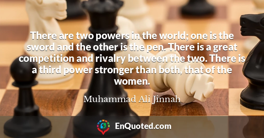 There are two powers in the world; one is the sword and the other is the pen. There is a great competition and rivalry between the two. There is a third power stronger than both, that of the women.