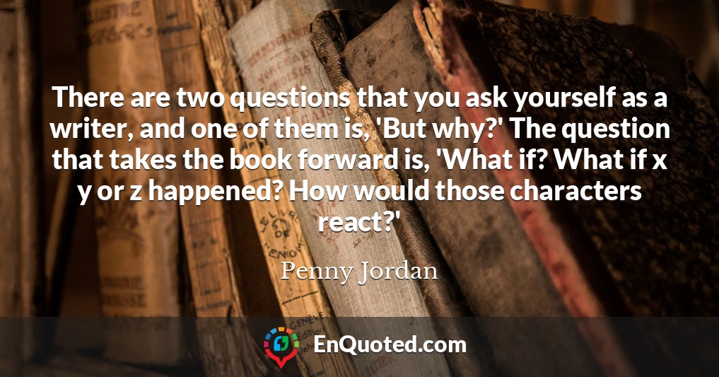There are two questions that you ask yourself as a writer, and one of them is, 'But why?' The question that takes the book forward is, 'What if? What if x y or z happened? How would those characters react?'