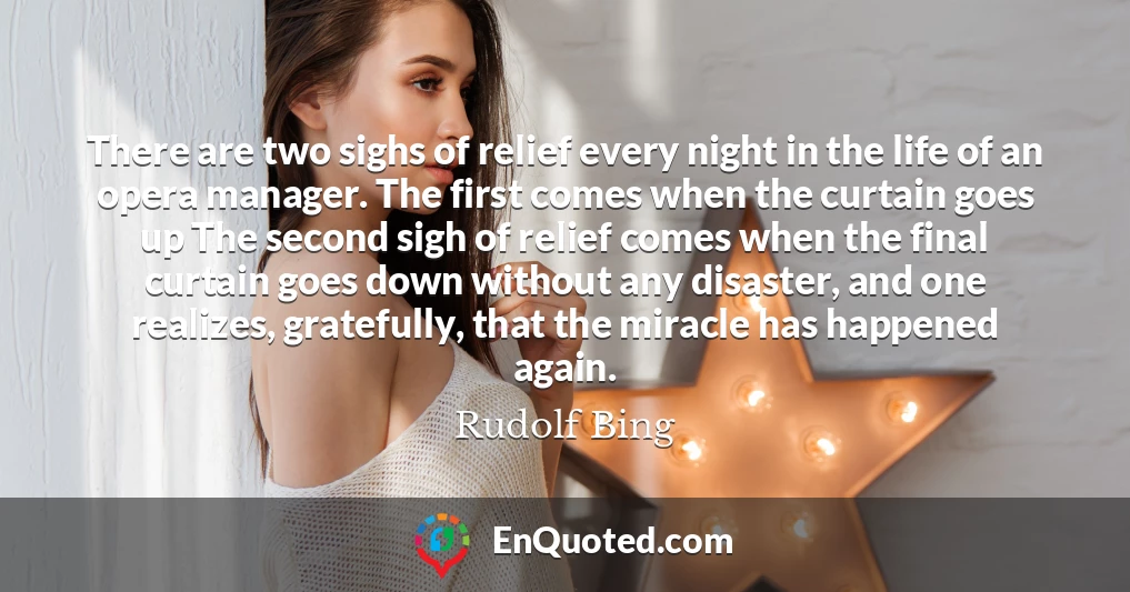 There are two sighs of relief every night in the life of an opera manager. The first comes when the curtain goes up The second sigh of relief comes when the final curtain goes down without any disaster, and one realizes, gratefully, that the miracle has happened again.