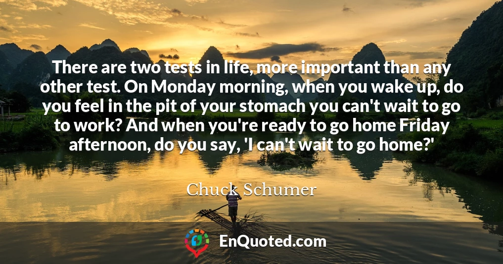 There are two tests in life, more important than any other test. On Monday morning, when you wake up, do you feel in the pit of your stomach you can't wait to go to work? And when you're ready to go home Friday afternoon, do you say, 'I can't wait to go home?'