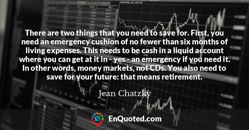 There are two things that you need to save for. First, you need an emergency cushion of no fewer than six months of living expenses. This needs to be cash in a liquid account where you can get at it in - yes - an emergency if you need it. In other words, money markets, not CDs. You also need to save for your future: that means retirement.