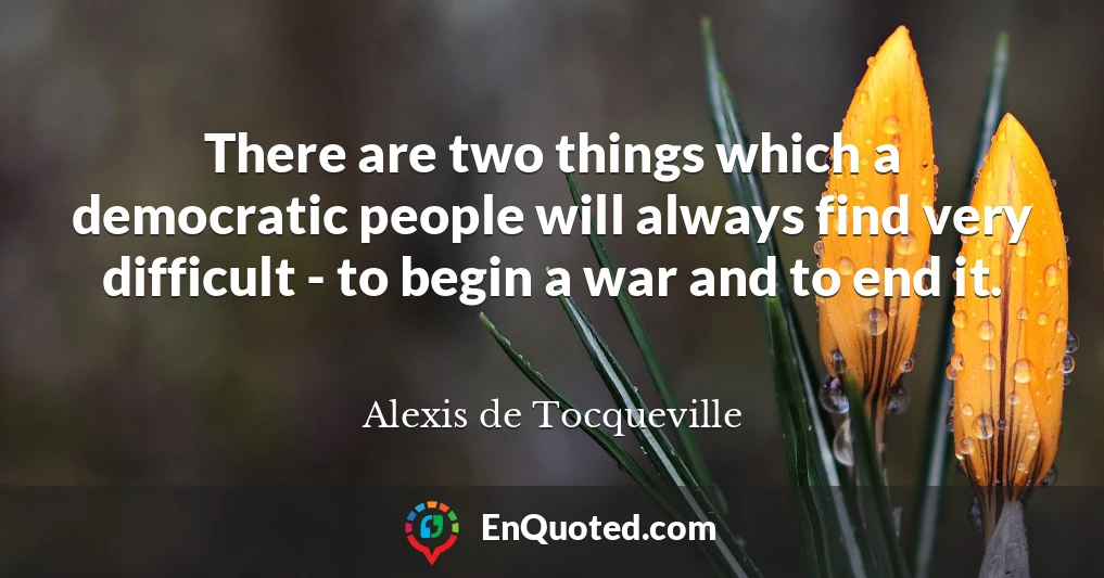 There are two things which a democratic people will always find very difficult - to begin a war and to end it.