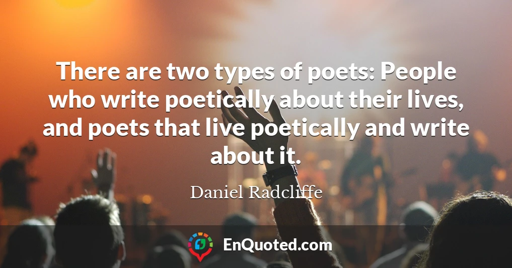 There are two types of poets: People who write poetically about their lives, and poets that live poetically and write about it.