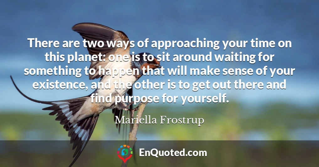 There are two ways of approaching your time on this planet: one is to sit around waiting for something to happen that will make sense of your existence, and the other is to get out there and find purpose for yourself.