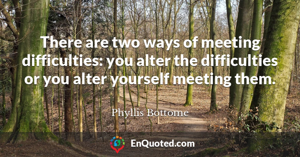 There are two ways of meeting difficulties: you alter the difficulties or you alter yourself meeting them.