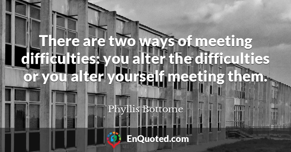 There are two ways of meeting difficulties: you alter the difficulties or you alter yourself meeting them.