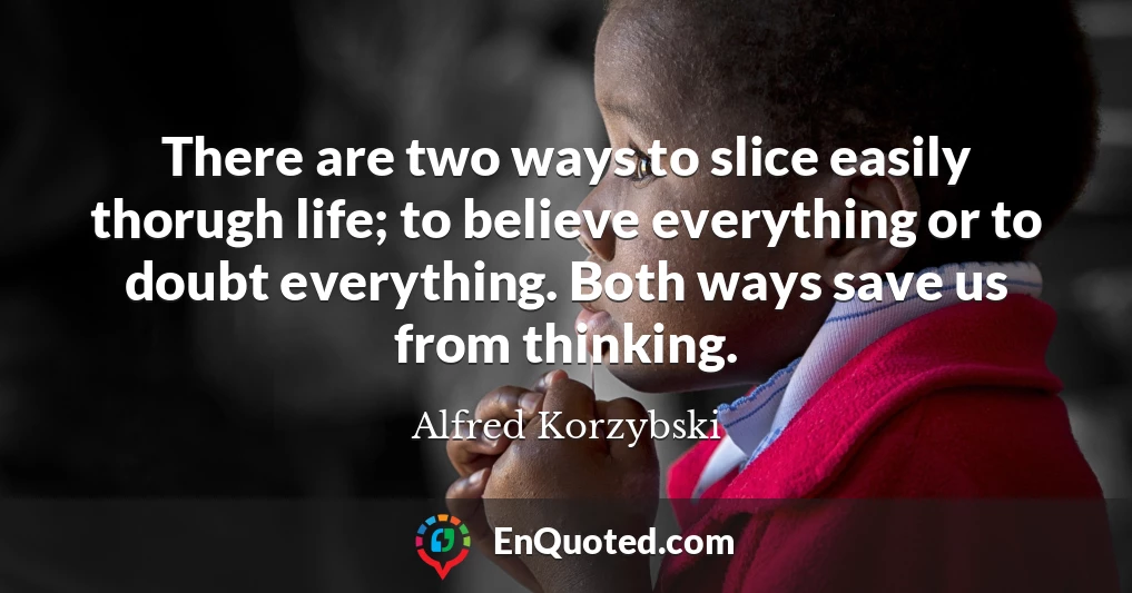 There are two ways to slice easily thorugh life; to believe everything or to doubt everything. Both ways save us from thinking.