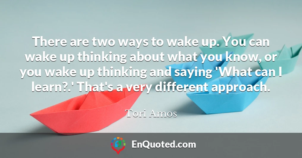 There are two ways to wake up. You can wake up thinking about what you know, or you wake up thinking and saying 'What can I learn?.' That's a very different approach.