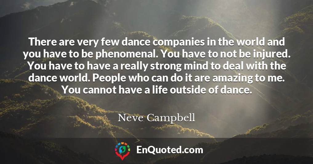 There are very few dance companies in the world and you have to be phenomenal. You have to not be injured. You have to have a really strong mind to deal with the dance world. People who can do it are amazing to me. You cannot have a life outside of dance.