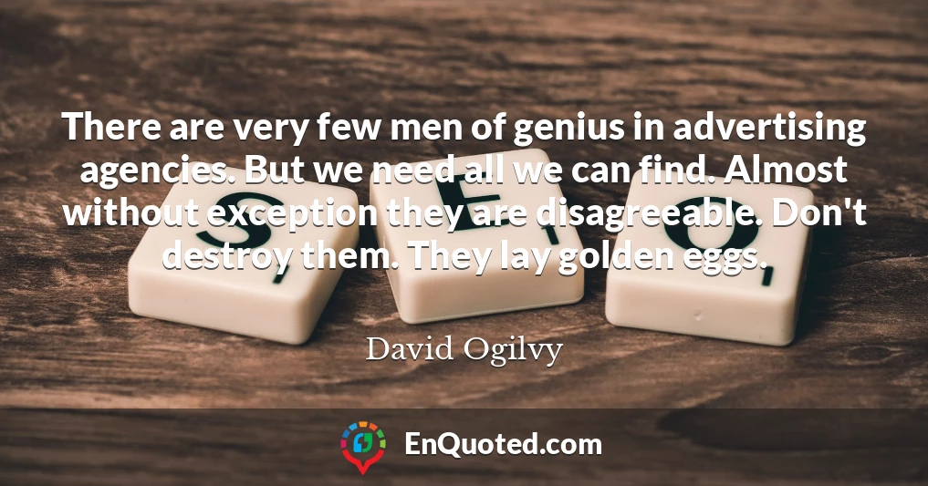 There are very few men of genius in advertising agencies. But we need all we can find. Almost without exception they are disagreeable. Don't destroy them. They lay golden eggs.