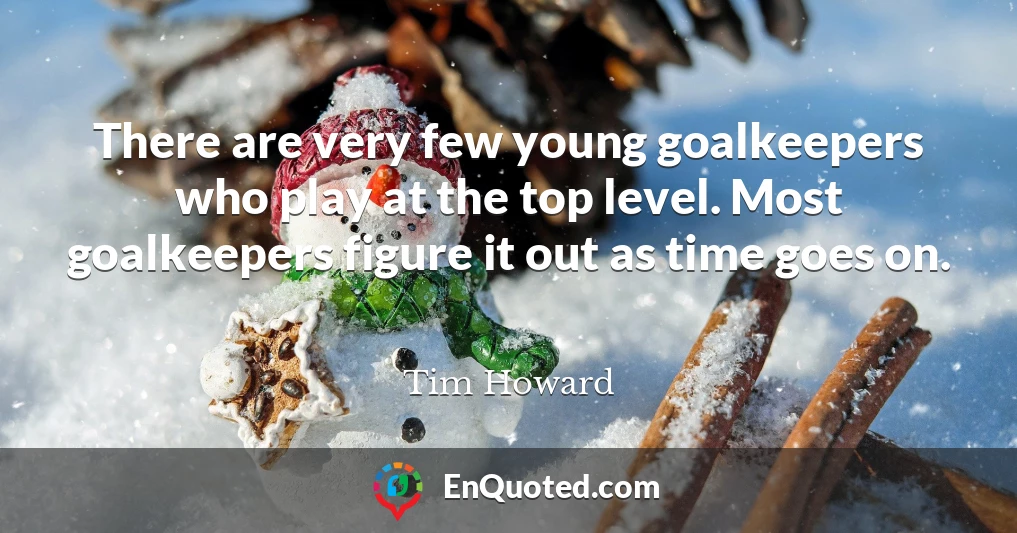 There are very few young goalkeepers who play at the top level. Most goalkeepers figure it out as time goes on.