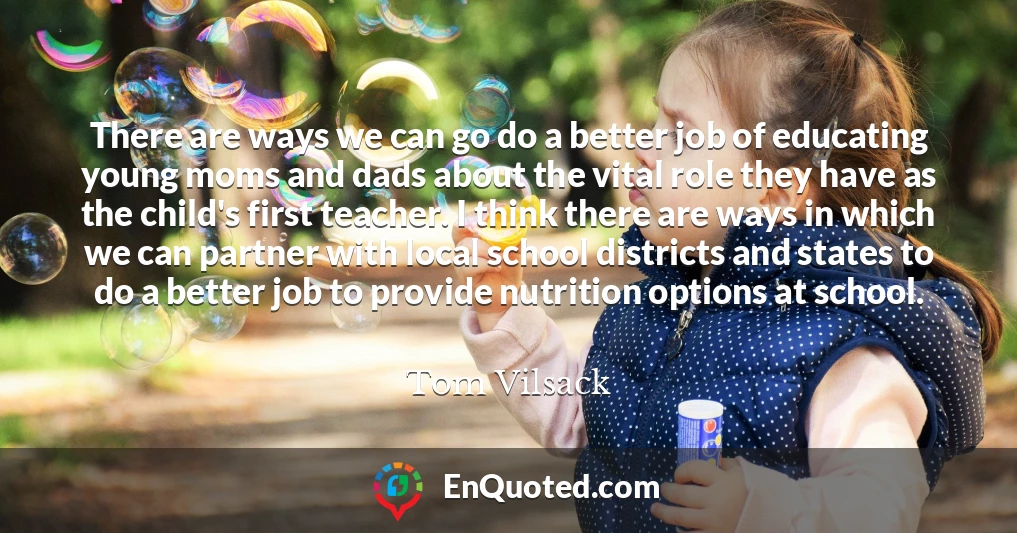 There are ways we can go do a better job of educating young moms and dads about the vital role they have as the child's first teacher. I think there are ways in which we can partner with local school districts and states to do a better job to provide nutrition options at school.