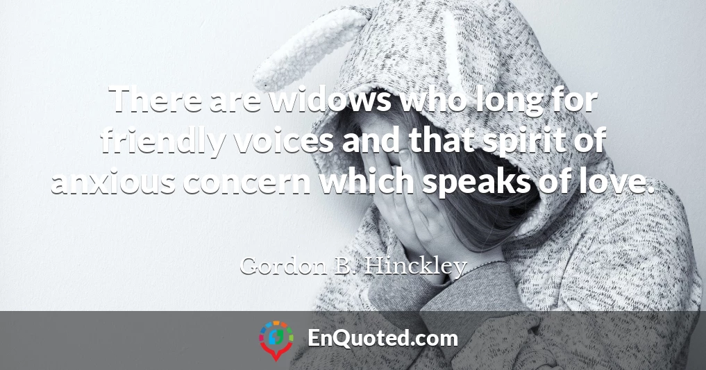 There are widows who long for friendly voices and that spirit of anxious concern which speaks of love.