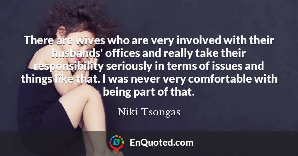 There are wives who are very involved with their husbands' offices and really take their responsibility seriously in terms of issues and things like that. I was never very comfortable with being part of that.
