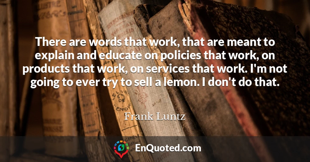 There are words that work, that are meant to explain and educate on policies that work, on products that work, on services that work. I'm not going to ever try to sell a lemon. I don't do that.