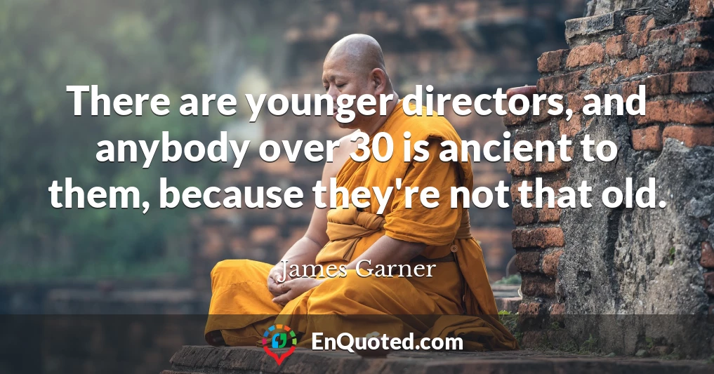 There are younger directors, and anybody over 30 is ancient to them, because they're not that old.