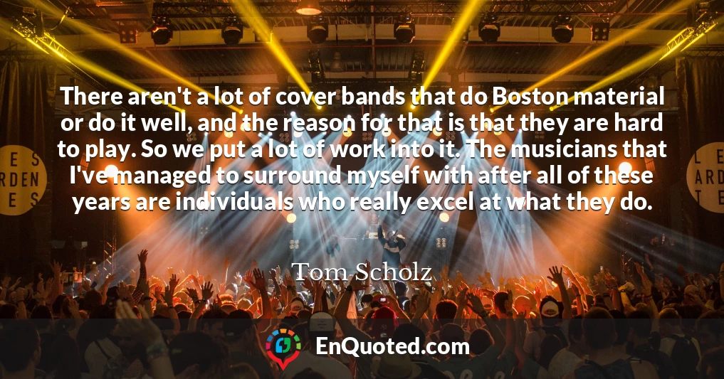 There aren't a lot of cover bands that do Boston material or do it well, and the reason for that is that they are hard to play. So we put a lot of work into it. The musicians that I've managed to surround myself with after all of these years are individuals who really excel at what they do.