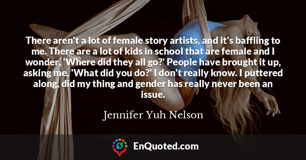 There aren't a lot of female story artists, and it's baffling to me. There are a lot of kids in school that are female and I wonder, 'Where did they all go?' People have brought it up, asking me, 'What did you do?' I don't really know. I puttered along, did my thing and gender has really never been an issue.