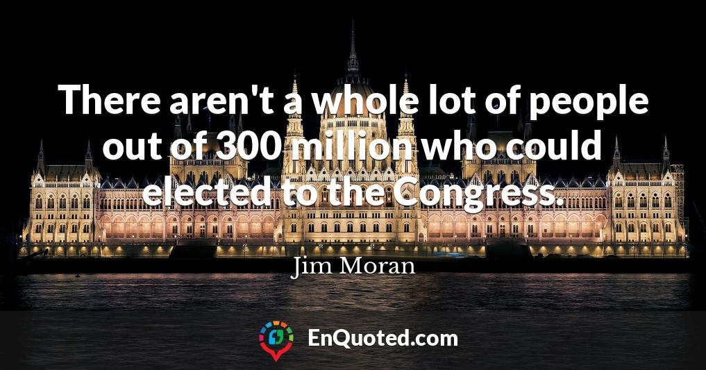 There aren't a whole lot of people out of 300 million who could elected to the Congress.